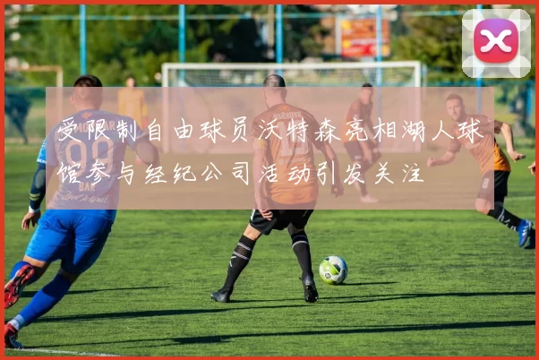 受限制自由球员沃特森亮相湖人球馆参与经纪公司活动引发关注