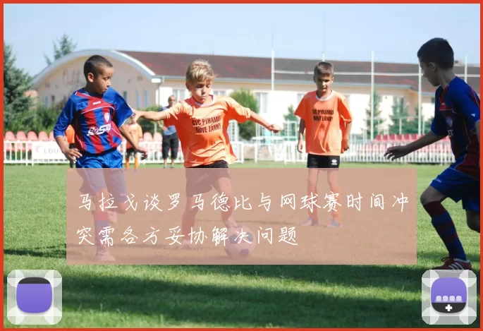 马拉戈谈罗马德比与网球赛时间冲突需各方妥协解决问题