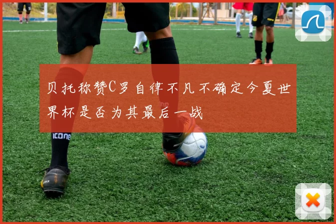 贝托称赞C罗自律不凡不确定今夏世界杯是否为其最后一战