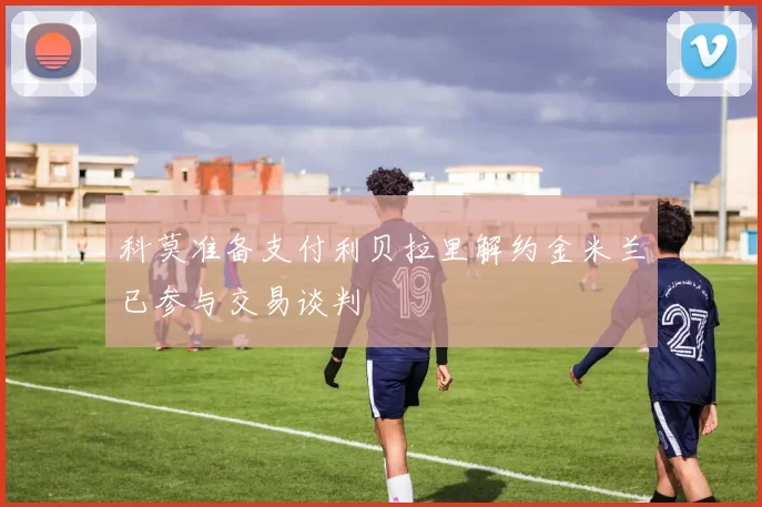 科莫准备支付利贝拉里解约金米兰已参与交易谈判