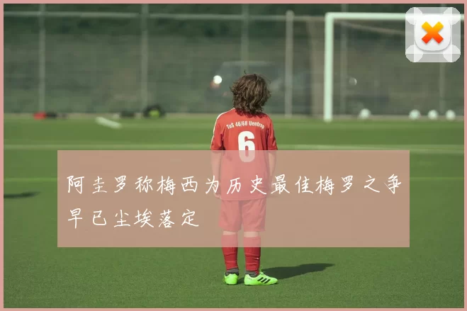 阿圭罗称梅西为历史最佳梅罗之争早已尘埃落定