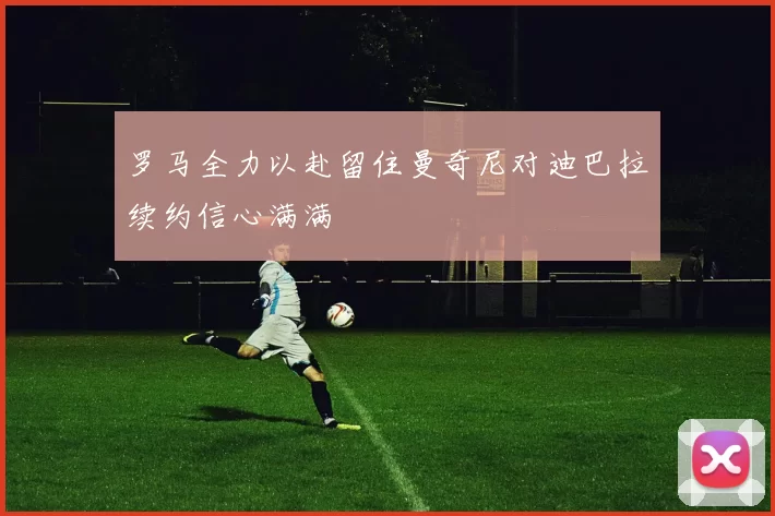 罗马全力以赴留住曼奇尼对迪巴拉续约信心满满