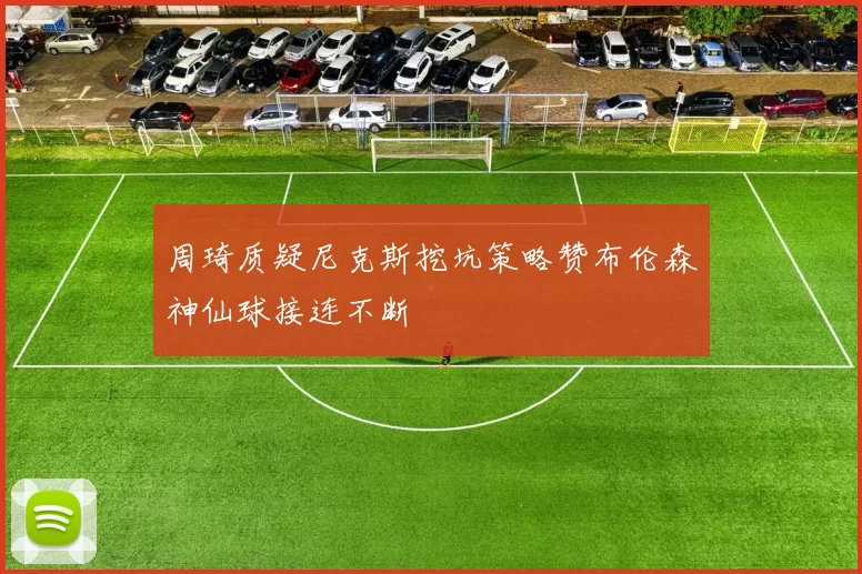 周琦质疑尼克斯挖坑策略赞布伦森神仙球接连不断