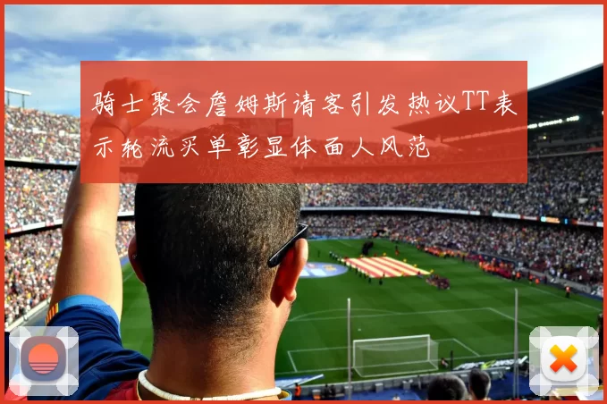 骑士聚会詹姆斯请客引发热议TT表示轮流买单彰显体面人风范