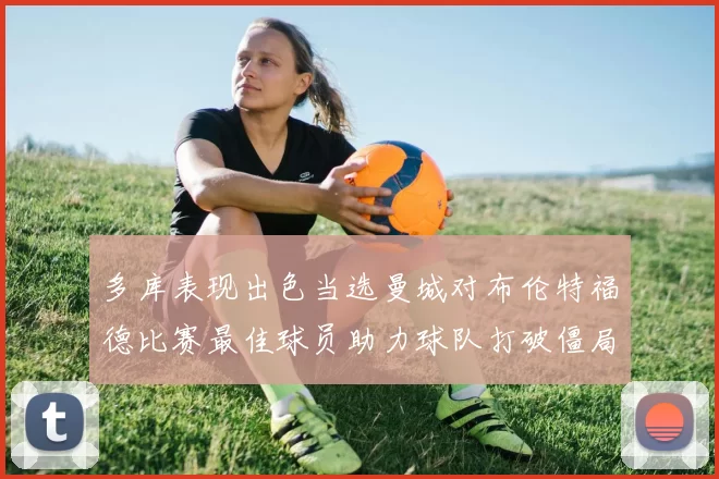 多库表现出色当选曼城对布伦特福德比赛最佳球员助力球队打破僵局