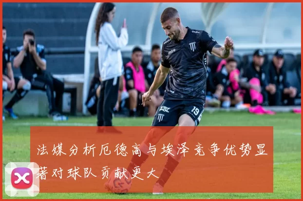 法媒分析厄德高与埃泽竞争优势显著对球队贡献更大