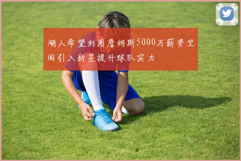湖人希望利用詹姆斯5000万薪资空间引入新星提升球队实力