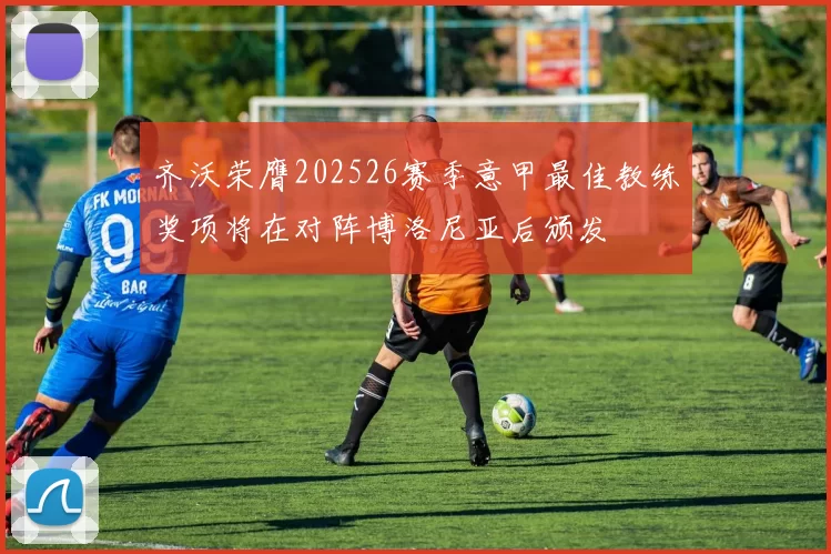 齐沃荣膺202526赛季意甲最佳教练奖项将在对阵博洛尼亚后颁发