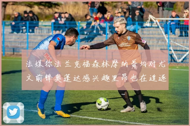 法媒称法兰克福森林摩纳哥均对尤文前锋奥蓬达感兴趣里昂也在追逐他