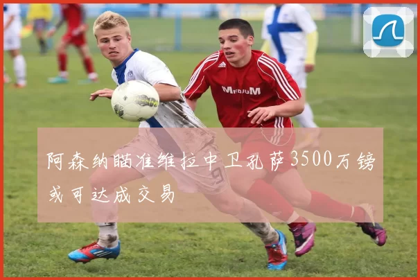 阿森纳瞄准维拉中卫孔萨3500万镑或可达成交易