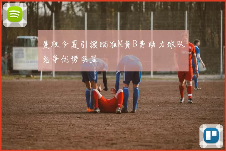 曼联今夏引援瞄准M费B费助力球队竞争优势明显